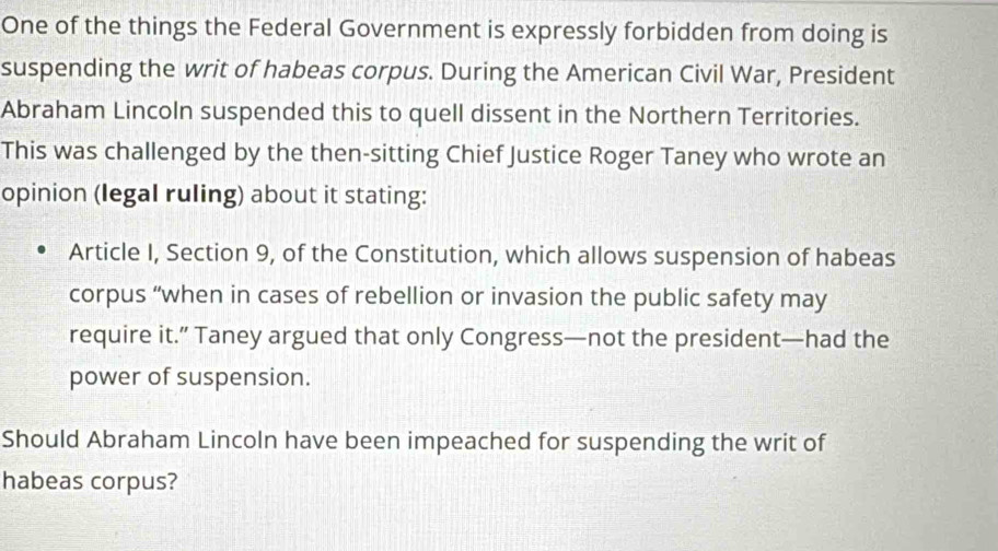 One of the things the Federal Government is expressly forbidden from doing is 
suspending the writ of habeas corpus. During the American Civil War, President 
Abraham Lincoln suspended this to quell dissent in the Northern Territories. 
This was challenged by the then-sitting Chief Justice Roger Taney who wrote an 
opinion (legal ruling) about it stating: 
Article I, Section 9, of the Constitution, which allows suspension of habeas 
corpus “when in cases of rebellion or invasion the public safety may 
require it.” Taney argued that only Congress—not the president—had the 
power of suspension. 
Should Abraham Lincoln have been impeached for suspending the writ of 
habeas corpus?