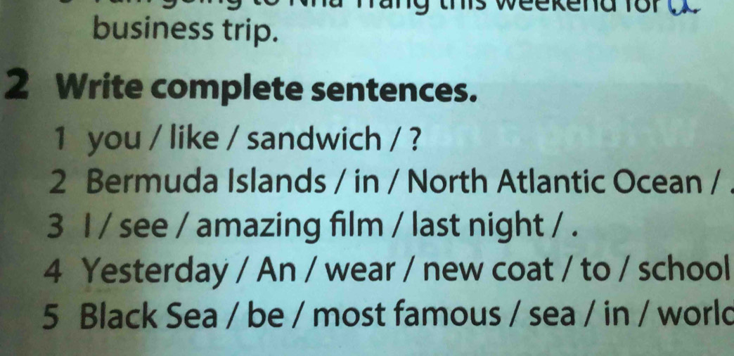 ts weekend for 
business trip. 
2 Write complete sentences. 
1 you / like / sandwich / ? 
2 Bermuda Islands / in / North Atlantic Ocean / 
3 I / see / amazing film / last night / . 
4 Yesterday / An / wear / new coat / to / school 
5 Black Sea / be / most famous / sea / in / world