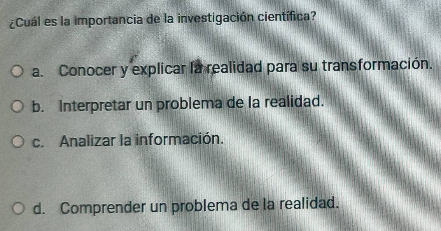 ¿Cuál es la importancia de la investigación científica?
a. Conocer y explicar la realidad para su transformación.
b. Interpretar un problema de la realidad.
c. Analizar la información.
d. Comprender un problema de la realidad.