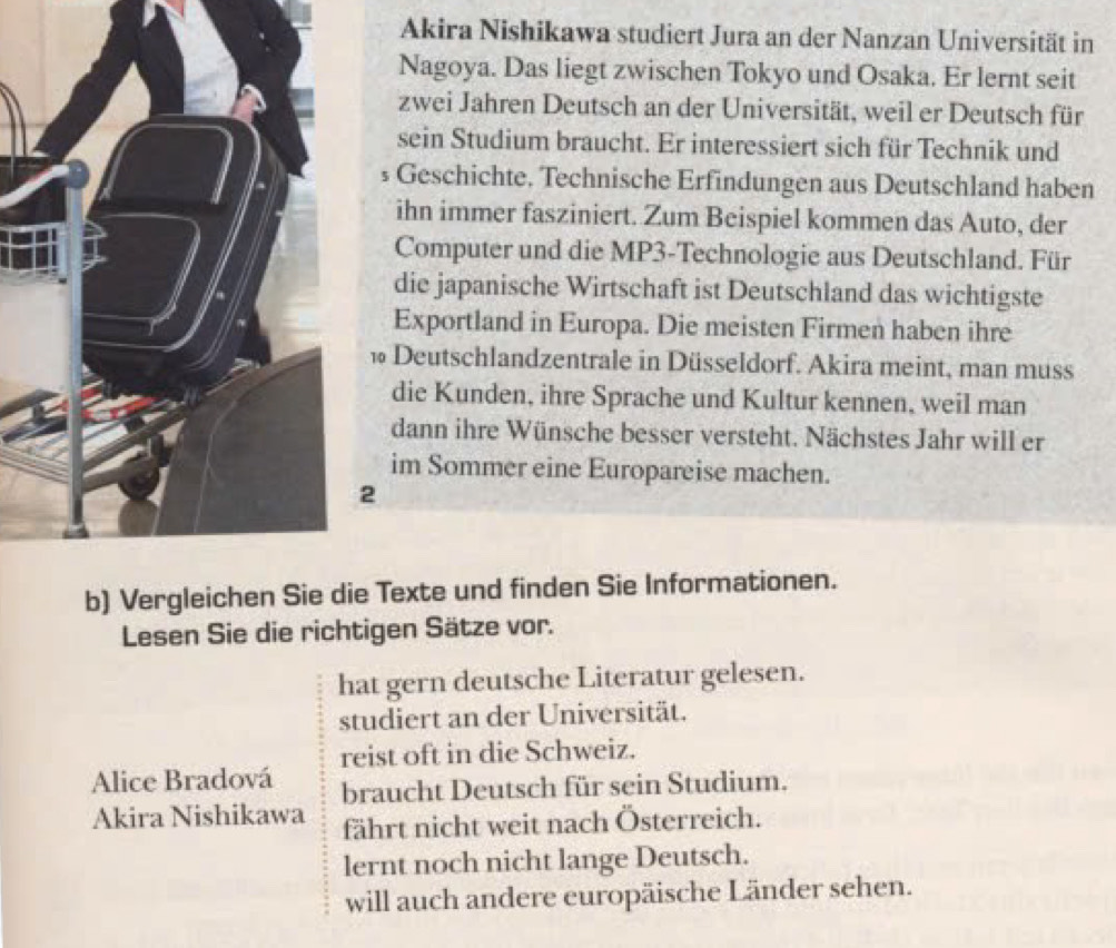 Akira Nishikawa studiert Jura an der Nanzan Universität in
Nagoya. Das liegt zwischen Tokyo und Osaka. Er lernt seit
zwei Jahren Deutsch an der Universität, weil er Deutsch für
sein Studium braucht. Er interessiert sich für Technik und
s Geschichte, Technische Erfindungen aus Deutschland haben
ihn immer fasziniert. Zum Beispiel kommen das Auto, der
Computer und die MP3-Technologie aus Deutschland. Für
die japanische Wirtschaft ist Deutschland das wichtigste
Exportland in Europa. Die meisten Firmen haben ihre
* Deutschlandzentrale in Düsseldorf. Akira meint, man muss
die Kunden, ihre Sprache und Kultur kennen, weil man
dann ihre Wünsche besser versteht. Nächstes Jahr will er
im Sommer eine Europareise machen.
2
b) Vergleichee Texte und finden Sie Informationen.
Lesen Sie die richtigen Sätze vor.
hat gern deutsche Literatur gelesen.
studiert an der Universität.
reist oft in die Schweiz.
Alice Bradová braucht Deutsch für sein Studium.
Akira Nishikawa fährt nicht weit nach Österreich.
lernt noch nicht lange Deutsch.
will auch andere europäische Länder sehen.