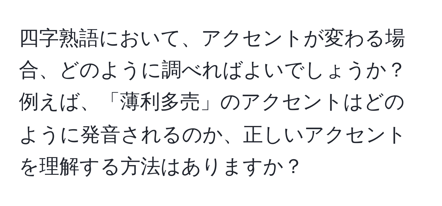 四字熟語において、アクセントが変わる場合、どのように調べればよいでしょうか？例えば、「薄利多売」のアクセントはどのように発音されるのか、正しいアクセントを理解する方法はありますか？