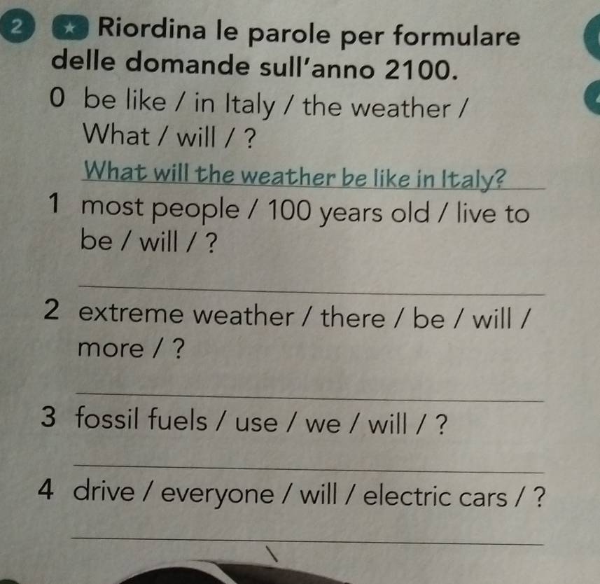 ② ∞Riordina le parole per formulare 
delle domande sull’anno 2100. 
0 be like / in Italy / the weather / 
What / will / ? 
What will the weather be like in Italy? 
1 most people / 100 years old / live to 
be / will / ? 
_ 
2 extreme weather / there / be / will / 
more / ? 
_ 
3 fossil fuels / use / we / will / ? 
_ 
4 drive / everyone / will / electric cars / ? 
_