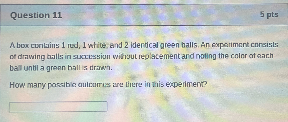 A box contains 1 red, 1 white, and 2 identical green balls. An experiment consists 
of drawing balls in succession without replacement and noting the color of each 
ball until a green ball is drawn. 
How many possible outcomes are there in this experiment?