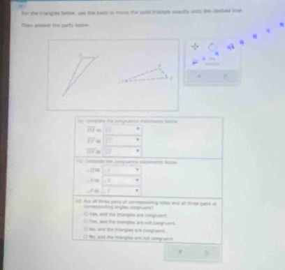 for the trangles belne, wel the twlls in move the said trangle martly oney the dached oe
Then anwer the norts tnioe 
4
a
. D
Corcate the ctgeace a eemne he lne
overline OJ=□°
overline EF=□°
overline BF=□
[c] Conpats te cgvarea statement basse
-27approx 1.1 □°
-x=1,0..
∠ F≌ beginvmatrix endvmatrix ,I (-3,4)
13. Are alf thrme gars of snresponding tiles and at thiew pairs of
gusting lngs cmguan
fow, and the triangis are congraent,
Ys, and the tromgles are nof comgruent.
No, and tu hangas are congruent
No, wd the tronghcs ane sut congruant