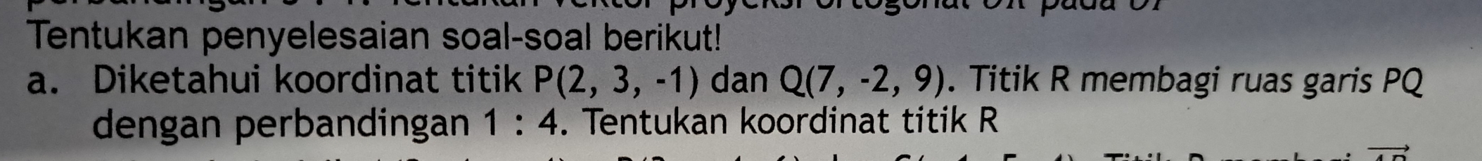 Tentukan penyelesaian soal-soal berikut! 
a. Diketahui koordinat titik P(2,3,-1) dan Q(7,-2,9). Titik R membagi ruas garis PQ
dengan perbandingan 1:4. Tentukan koordinat titik R