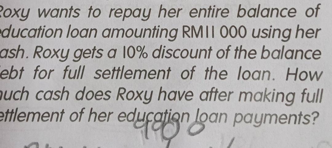 Roxy wants to repay her entire balance of 
ducation loan amounting RMII 000 using her 
ash. Roxy gets a 10% discount of the balance 
ebt for full settlement of the loan. How 
uch cash does Roxy have after making full 
ettlement of her education loan payments?