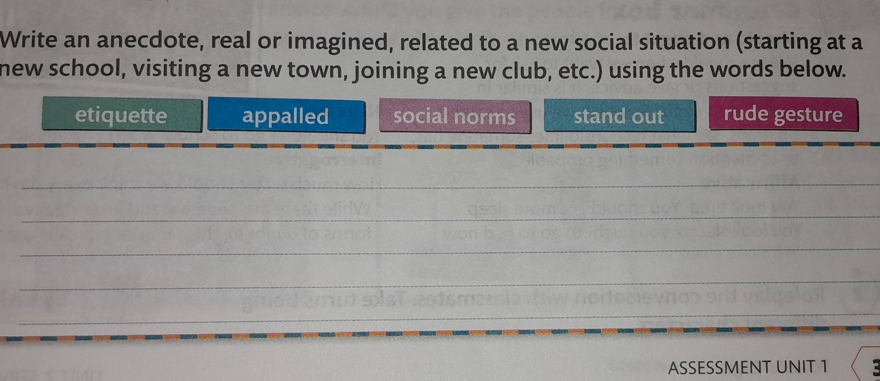 Write an anecdote, real or imagined, related to a new social situation (starting at a
new school, visiting a new town, joining a new club, etc.) using the words below.
etiquette appalled social norms stand out rude gesture
_
_
_
_
_
ASSESSMENT UNIT 1