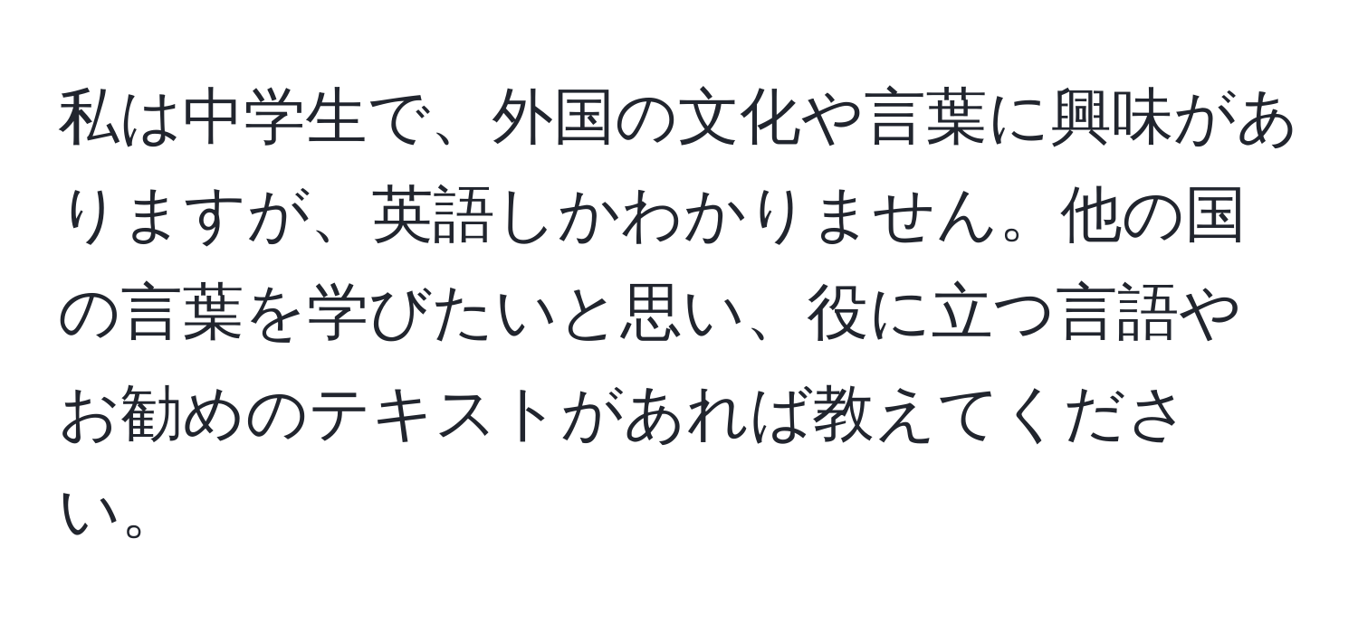 私は中学生で、外国の文化や言葉に興味がありますが、英語しかわかりません。他の国の言葉を学びたいと思い、役に立つ言語やお勧めのテキストがあれば教えてください。