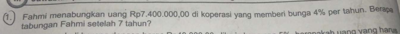 Fahmi menabungkan uang Rp7.400.000,00 di koperasi yang memberi bunga 4% per tahun. Berapa 
tabungan Fahmi setelah 7 tahun? 
akah yang vang harus .