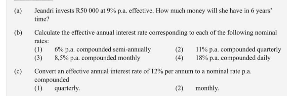 Jeandri invests R50 000 at 9% p.a. effective. How much money will she have in 6 years ’ 
time? 
(b) Calculate the effective annual interest rate corresponding to each of the following nominal 
rates: 
(1) 6% p.a. compounded semi-annually (2) 11% p.a. compounded quarterly 
(3) 8,5% p.a. compounded monthly (4) 18% p.a. compounded daily 
(c) Convert an effective annual interest rate of 12% per annum to a nominal rate p.a. 
compounded 
(1) quarterly. (2) monthly.