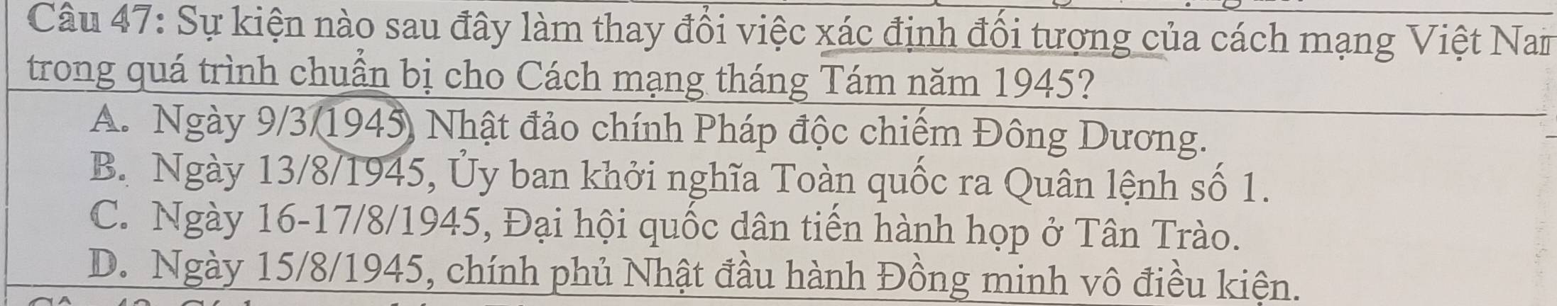 Sự kiện nào sau đây làm thay đổi việc xác định đổi tượng của cách mạng Việt Nam
trong quá trình chuẩn bị cho Cách mạng tháng Tám năm 1945?
A. Ngày 9/3/1945) Nhật đảo chính Pháp độc chiếm Đông Dương.
B. Ngày 13/8 /1945, Ủy ban khởi nghĩa Toàn quốc ra Quân lệnh số 1.
C. Ngày 16 - 17/8 /1945, Đại hội quốc dân tiến hành họp ở Tân Trào.
D. Ngày 15/8 /1945, chính phủ Nhật đầu hành Đồng minh vô điều kiện.