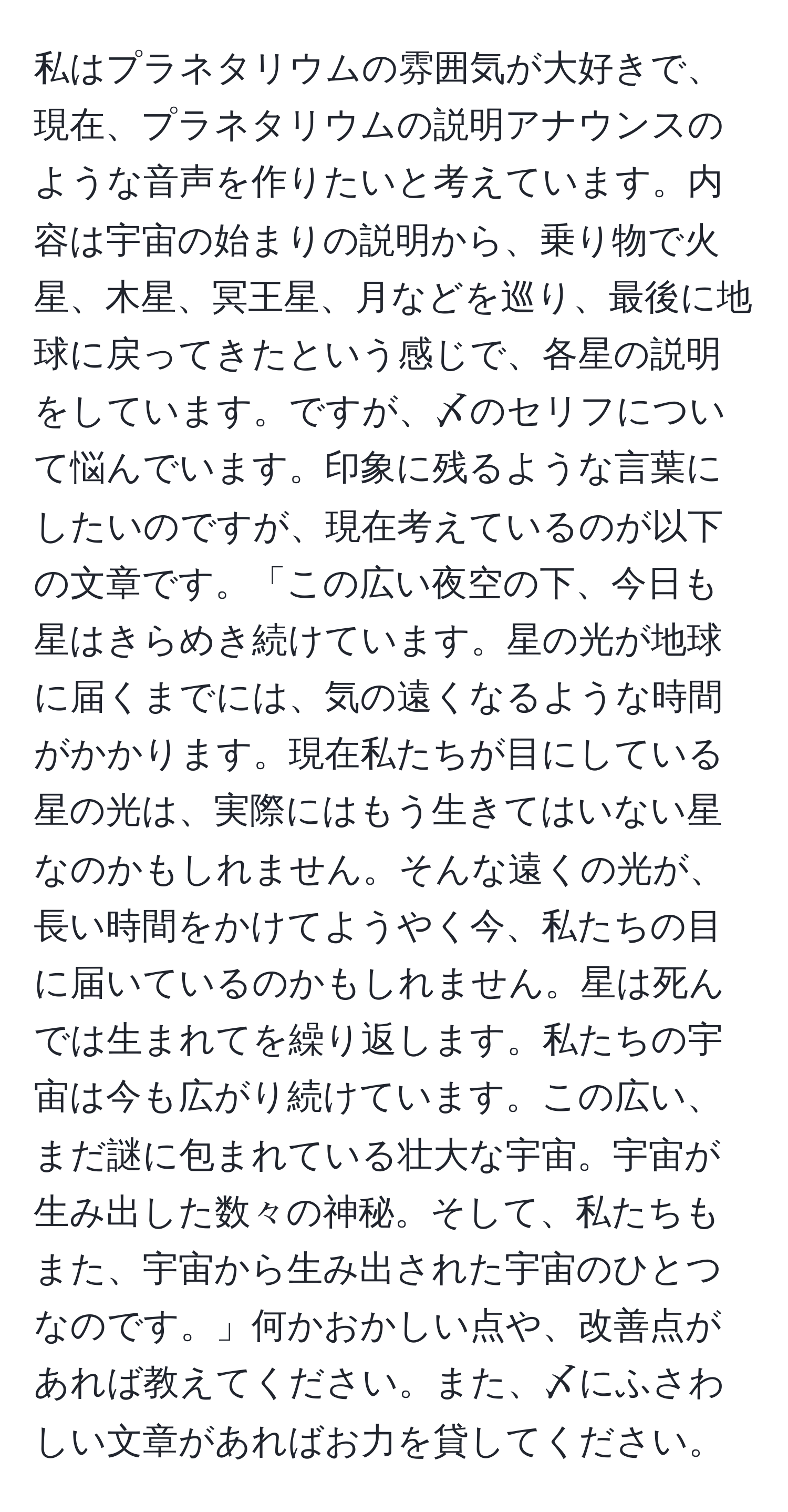 私はプラネタリウムの雰囲気が大好きで、現在、プラネタリウムの説明アナウンスのような音声を作りたいと考えています。内容は宇宙の始まりの説明から、乗り物で火星、木星、冥王星、月などを巡り、最後に地球に戻ってきたという感じで、各星の説明をしています。ですが、〆のセリフについて悩んでいます。印象に残るような言葉にしたいのですが、現在考えているのが以下の文章です。「この広い夜空の下、今日も星はきらめき続けています。星の光が地球に届くまでには、気の遠くなるような時間がかかります。現在私たちが目にしている星の光は、実際にはもう生きてはいない星なのかもしれません。そんな遠くの光が、長い時間をかけてようやく今、私たちの目に届いているのかもしれません。星は死んでは生まれてを繰り返します。私たちの宇宙は今も広がり続けています。この広い、まだ謎に包まれている壮大な宇宙。宇宙が生み出した数々の神秘。そして、私たちもまた、宇宙から生み出された宇宙のひとつなのです。」何かおかしい点や、改善点があれば教えてください。また、〆にふさわしい文章があればお力を貸してください。