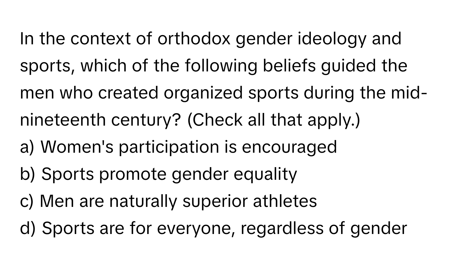 In the context of orthodox gender ideology and sports, which of the following beliefs guided the men who created organized sports during the mid-nineteenth century? (Check all that apply.)

a) Women's participation is encouraged 
b) Sports promote gender equality 
c) Men are naturally superior athletes 
d) Sports are for everyone, regardless of gender