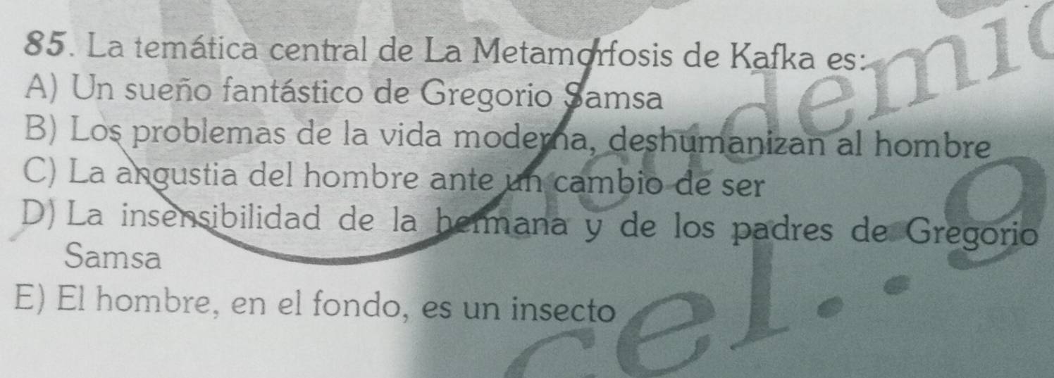 La temática central de La Metamorfosis de Kafka es:
A) Un sueño fantástico de Gregorio Samsa
emi
B) Los problemas de la vida moderna, deshumanizan al hombre
C) La angustia del hombre ante un cambio de ser
D) La insensibilidad de la hermana y de los padres de Gregorio
Samsa
E) El hombre, en el fondo, es un insecto