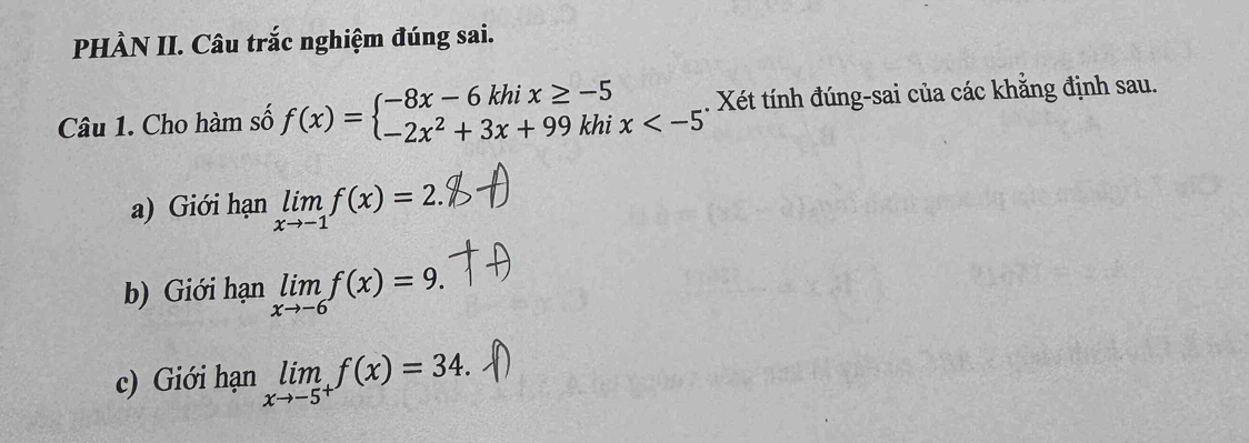 PHÀN II. Câu trắc nghiệm đúng sai. 
Câu 1. Cho hàm số f(x)=beginarrayl -8x-6khix≥ -5 -2x^2+3x+99khix . . Xét tính đúng-sai của các khăng định sau. 
a) Giới hạn limlimits _xto -1f(x)=2. 
b) Giới hạn limlimits _xto -6f(x)=9. 
c) Giới hạn limlimits _xto -5^+f(x)=34.