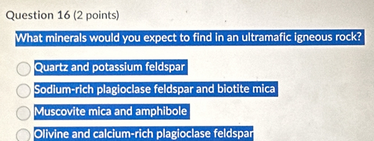 What minerals would you expect to find in an ultramafic igneous rock?
Quartz and potassium feldspar
Sodium-rich plagioclase feldspar and biotite mica
Muscovite mica and amphibole
Olivine and calcium-rich plagioclase feldspar