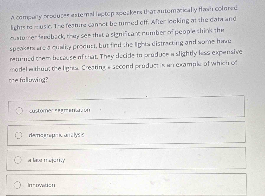 A company produces external laptop speakers that automatically flash colored
lights to music. The feature cannot be turned off. After looking at the data and
customer feedback, they see that a significant number of people think the
speakers are a quality product, but find the lights distracting and some have
returned them because of that. They decide to produce a slightly less expensive
model without the lights. Creating a second product is an example of which of
the following?
customer segmentation
demographic analysis
a late majority
innovation