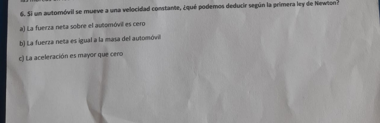 Si un automóvil se mueve a una velocidad constante, ¿qué podemos deducir según la primera ley de Newton?
a) La fuerza neta sobre el automóvil es cero
b) La fuerza neta es igual a la masa del automóvil
c) La aceleración es mayor que cero