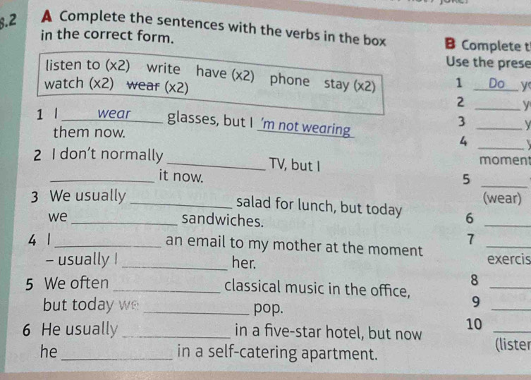 8.2 A Complete the sentences with the verbs in the box B Complete t 
in the correct form. 
Use the prese 
listen to (x2) write have (x2) phone stay (x2) 
1 Do 
watch (x2) wear (x2) _y 
2 _y 
1 l _wear glasses, but I ’m not wearing 
_ 
3 
them now. 
4 _ 
2 I don’t normally _TV, but I moment 
_it now. 
_5 
3 We usually _(wear) 
salad for lunch, but today 6_ 
we _sandwiches. 
7 
4 1_ an email to my mother at the moment _exercis 
- usually ! _her. 
5 We often 8_ 
_classical music in the office, 9_ 
but today we _pop. 
10_ 
6 He usually _in a five-star hotel, but now 
he _in a self-catering apartment. (lister