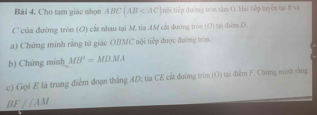 Cho tam giác nhọn ABC(AB nội tiếp đường tròn tâm O. Hai tiếp tuyến tại B và 
C của đường tròn (O) cắt nhau tại M, tia AM cắt đường tròn (O) tại điểm D. 
a) Chứng minh rằng tứ giác OBMC nội tiếp được đường tròn. 
b) Chứng minh MB^2=MD.MA
c) Gọi E là trung điểm đoạn thắng AD; tia CE cắt đường tròn (O) tại điểm F. Chứng minh răng:
BF//AM