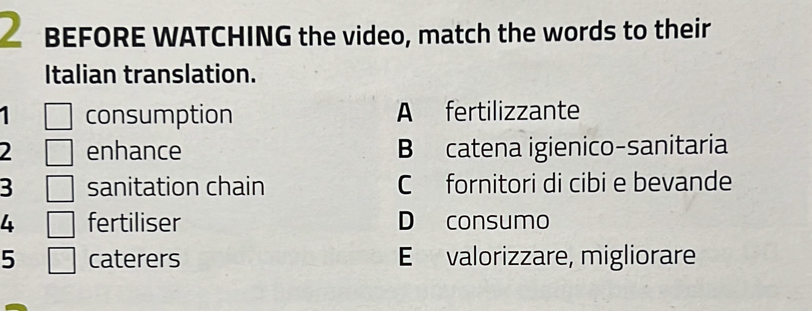 BEFORE WATCHING the video, match the words to their
Italian translation.
consumption A fertilizzante
2 enhance B catena igienico-sanitaria
3 sanitation chain C fornitori di cibi e bevande
4 fertiliser D consumo
5 caterers E valorizzare, migliorare