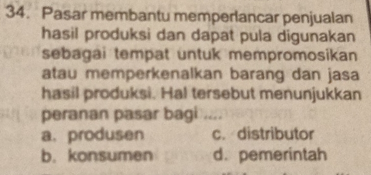 Pasar membantu memperlancar penjualan
hasil produksi dan dapat pula digunakan
sebagai tempat untuk mempromosikan 
atau memperkenalkan barang dan jasa
hasil produksi. Hal tersebut menunjukkan
peranan pasar bagi ....
a.produsen c. distributor
b. konsumen d. pemerintah