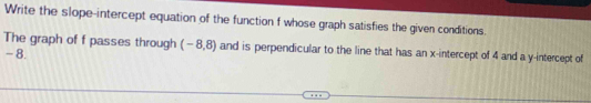 Write the slope-intercept equation of the function f whose graph satisfies the given conditions. 
The graph of f passes through (-8,8) and is perpendicular to the line that has an x-intercept of 4 and a y-intercept of
- 8.