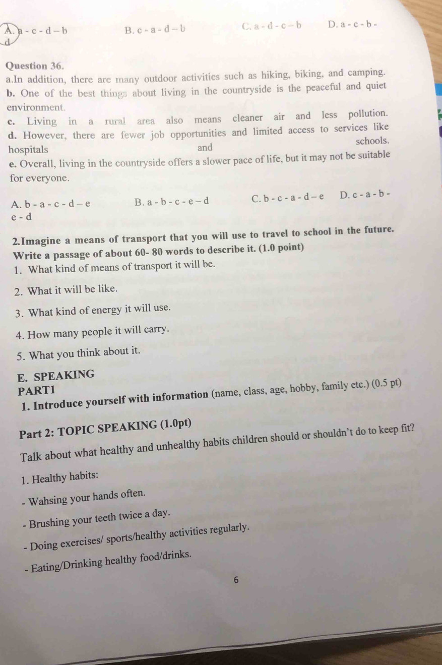 A. a-c-d-b B. c-a-d-b
C. a-d-c-b D. a-c-b-
d
Question 36.
a.In addition, there are many outdoor activities such as hiking, biking, and camping.
b. One of the best things about living in the countryside is the peaceful and quiet
environment.
c. Living in a rural area also means cleaner air and less pollution.
d. However, there are fewer job opportunities and limited access to services like
hospitals and schools.
e. Overall, living in the countryside offers a slower pace of life, but it may not be suitable
for everyone.
A. b-a-c-d-e B. a-b-c-e-d C. b-c-a-d-e D. c-a-b-
e-d
2.Imagine a means of transport that you will use to travel to school in the future.
Write a passage of about 60- 80 words to describe it. (1.0 point)
1. What kind of means of transport it will be.
2. What it will be like.
3. What kind of energy it will use.
4. How many people it will carry.
5. What you think about it.
E. SPEAKING
PART1
1. Introduce yourself with information (name, class, age, hobby, family etc.) (0.5 pt)
Part 2: TOPIC SPEAKING (1.0pt)
Talk about what healthy and unhealthy habits children should or shouldn’t do to keep fit?
1. Healthy habits:
- Wahsing your hands often.
- Brushing your teeth twice a day.
- Doing exercises/ sports/healthy activities regularly.
- Eating/Drinking healthy food/drinks.
6