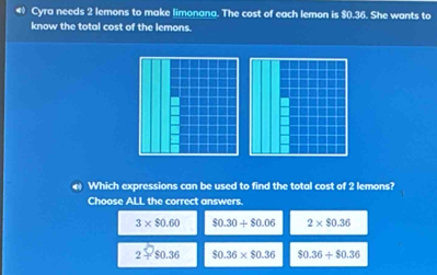 Cyra needs 2 lemons to make limonana. The cost of each lemon is $0.36. She wants to
know the total cost of the lemons.
Which expressions can be used to find the total cost of 2 lemons?
Choose ALL the correct answers.
3* $0.60 $0.30+$0.06 2* $0.36
2=$0.36 $0.36* $0.36 $0.36+$0.36