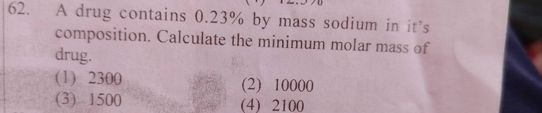 A drug contains 0.23% by mass sodium in it’s
composition. Calculate the minimum molar mass of
drug.
(1) 2300
(2) 10000
(3) 1500
(4) 2100