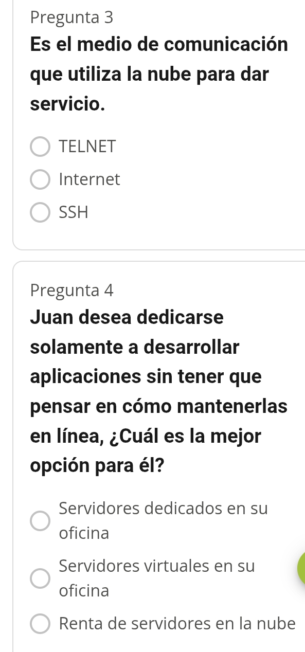 Pregunta 3
Es el medio de comunicación
que utiliza la nube para dar
servicio.
TELNET
Internet
SSH
Pregunta 4
Juan desea dedicarse
solamente a desarrollar
aplicaciones sin tener que
pensar en cómo mantenerlas
en línea, ¿Cuál es la mejor
opción para él?
Servidores dedicados en su
oficina
Servidores virtuales en su
oficina
Renta de servidores en la nube