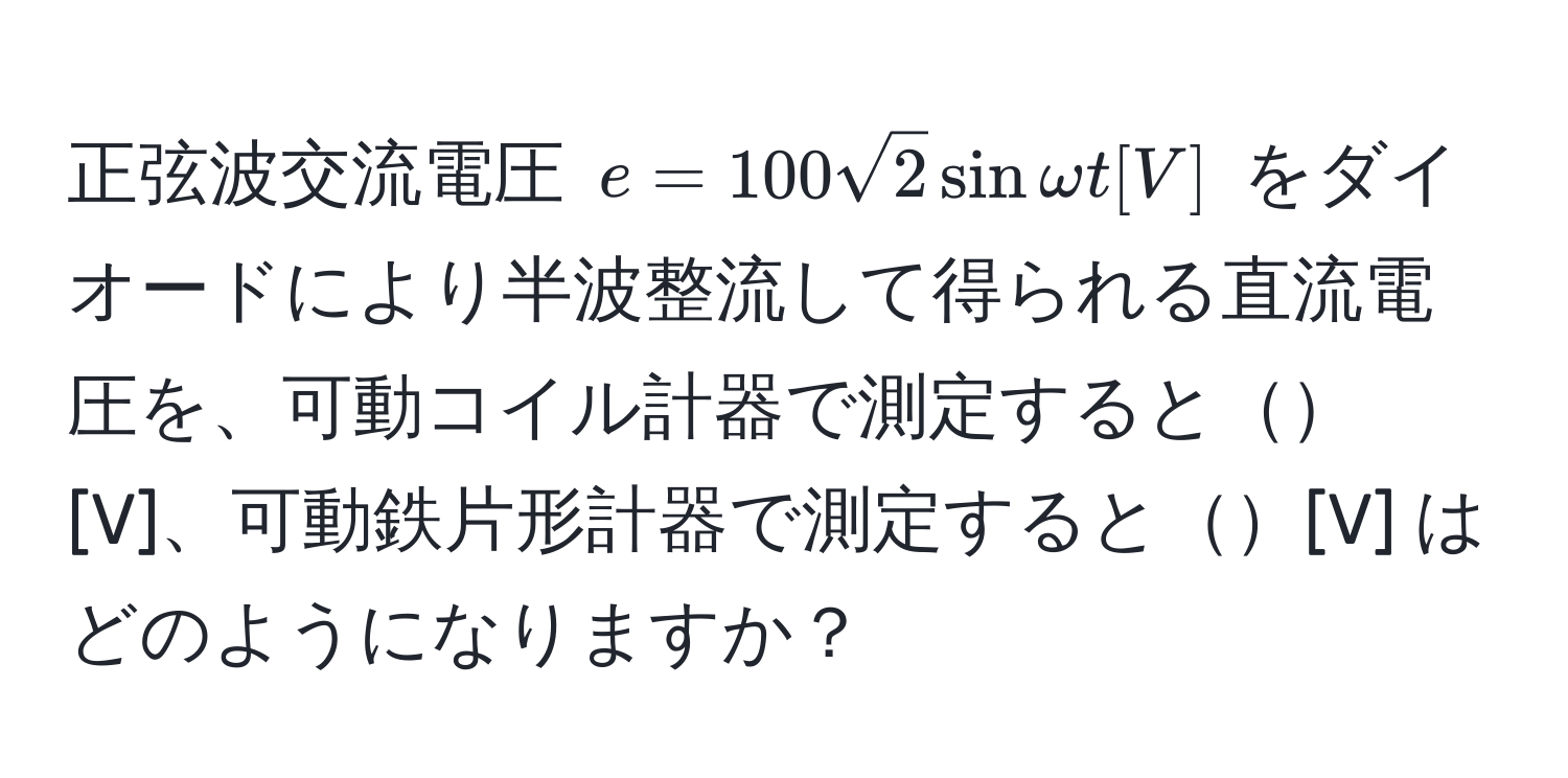 正弦波交流電圧 $e=100sqrt(2)sinomega t [V]$ をダイオードにより半波整流して得られる直流電圧を、可動コイル計器で測定すると[V]、可動鉄片形計器で測定すると[V] はどのようになりますか？