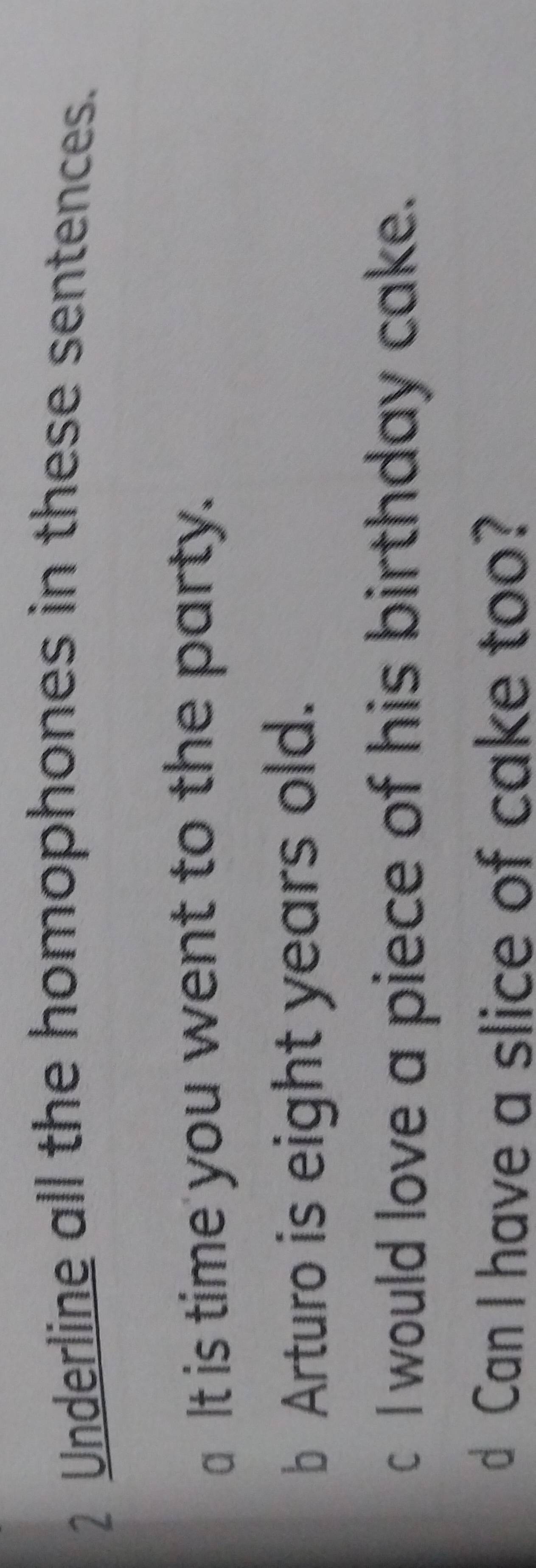 Underline all the homophones in these sentences. 
a It is time you went to the party. 
b Arturo is eight years old. 
c I would love a piece of his birthday cake. 
d Can I have a slice of cake too?