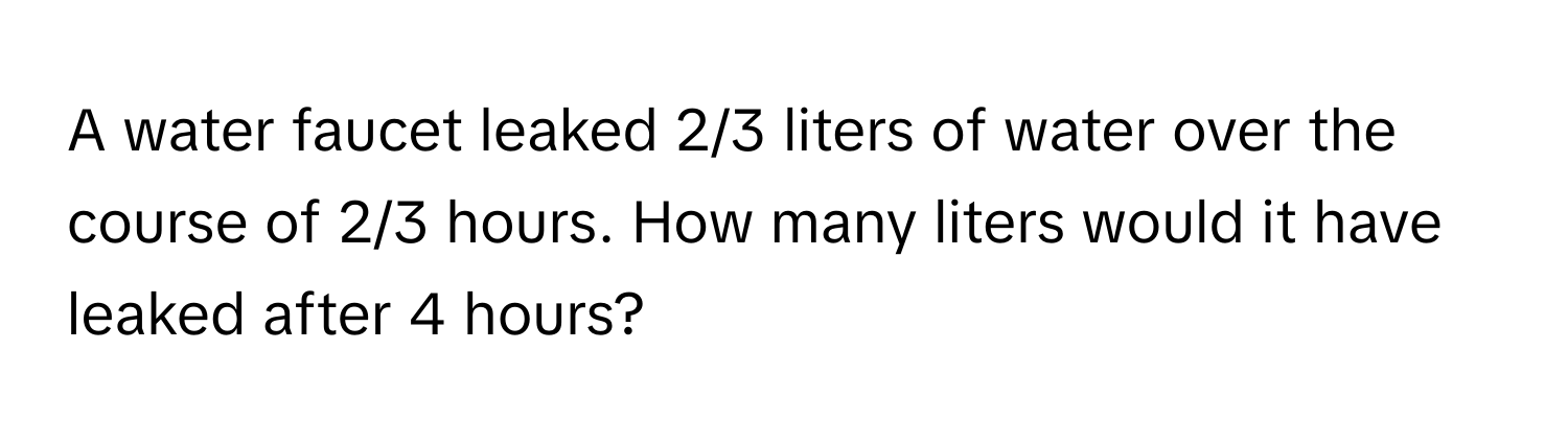 A water faucet leaked 2/3 liters of water over the course of 2/3 hours. How many liters would it have leaked after 4 hours?