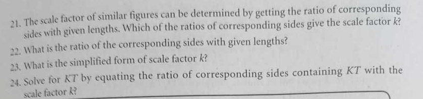 The scale factor of similar figures can be determined by getting the ratio of corresponding 
sides with given lengths. Which of the ratios of corresponding sides give the scale factor k? 
22. What is the ratio of the corresponding sides with given lengths? 
23. What is the simplified form of scale factor k? 
24. Solve for KT by equating the ratio of corresponding sides containing KT with the 
scale factor k?