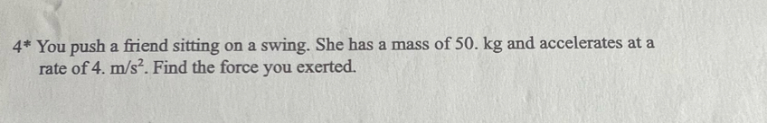 4^* You push a friend sitting on a swing. She has a mass of 50. kg and accelerates at a 
rate of 4.m/s^2. Find the force you exerted.