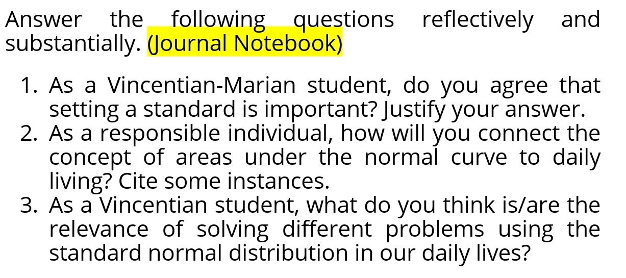 Answer the following questions reflectively and 
substantially. (Journal Notebook) 
1. As a Vincentian-Marian student, do you agree that 
setting a standard is important? Justify your answer. 
2. As a responsible individual, how will you connect the 
concept of areas under the normal curve to daily 
living? Cite some instances. 
3. As a Vincentian student, what do you think is/are the 
relevance of solving different problems using the 
standard normal distribution in our daily lives?