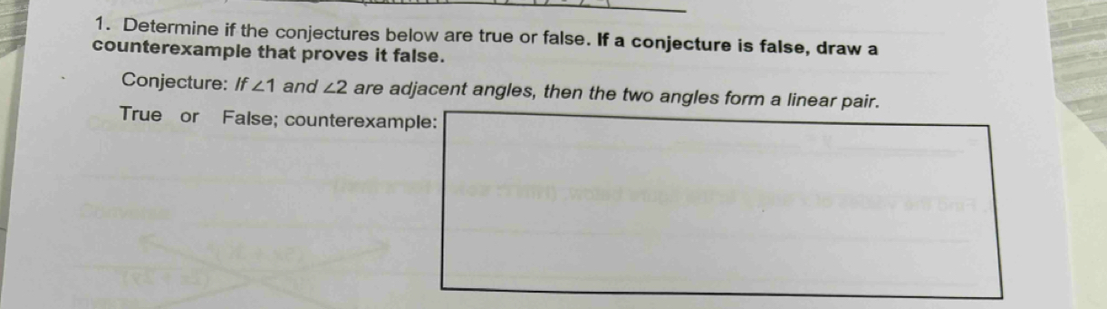 Determine if the conjectures below are true or false. If a conjecture is false, draw a 
counterexample that proves it false. 
Conjecture: If∠ 1 and ∠ 2 are adjacent angles, then the two angles form a linear pair. 
True or False; counterexample: