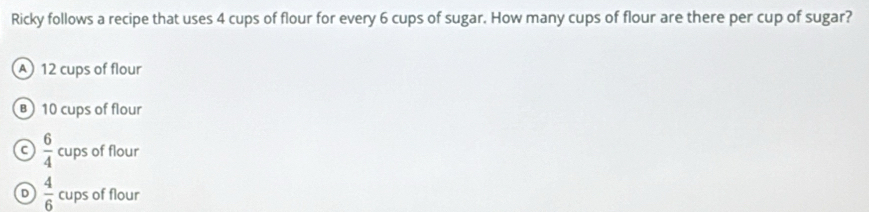 Ricky follows a recipe that uses 4 cups of flour for every 6 cups of sugar. How many cups of flour are there per cup of sugar?
A 12 cups of flour
B) 10 cups of flour
C  6/4  cups of flour
D  4/6  cups of flour