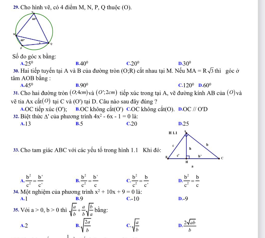 Cho hình vẽ, có 4 điểm M, N, P, Q thuộc (O).
Số đo góc x bằng:
A. 25° B. 40° C 20° D. 30°
30. Hai tiếp tuyến tại A và B của đường tròn (O;R) cắt nhau tại M. Nếu MA=Rsqrt(3)thi góc ở
tâm AOB bằng :
A. 45° B. 90° C. 120° D. 60°
31. Cho hai đường tròn (0,4cm) và (O';2cm) tiếp xúc trong tại A, vẽ đường kính AB của (O)và
vẽ tia Axcit(O) tại C và (O') tại D. Câu nào sau đây đúng ?
A.OC tiếp xhat u c(O'); B.OC không cat(O') c.OC không cdot at(O). D.OC//O'D
32. Biệt thức △ ' của phương trình 4x^2-6x-1=0 là:
A.13 B.5 C.20 D.25
33. Cho tam giác ABC với các yếu tố trong hình 1.1 Khi đó:
A.  b^2/c^2 =frac b'c' B.  b^2/c^2 =frac b'c C  b^2/c^2 = b/c'  D.  b^2/c^2 = b/c 
34. Một nghiệm của phương trình x^2+10x+9=0 là:
A.1 B.9 C.-10 D.-9
35. Với a>0,b>0 thì sqrt(frac a)b+ a/b sqrt(frac b)a bằng:
A.2 B. sqrt(frac 2a)b C. sqrt(frac a)b  2sqrt(ab)/b 
D.