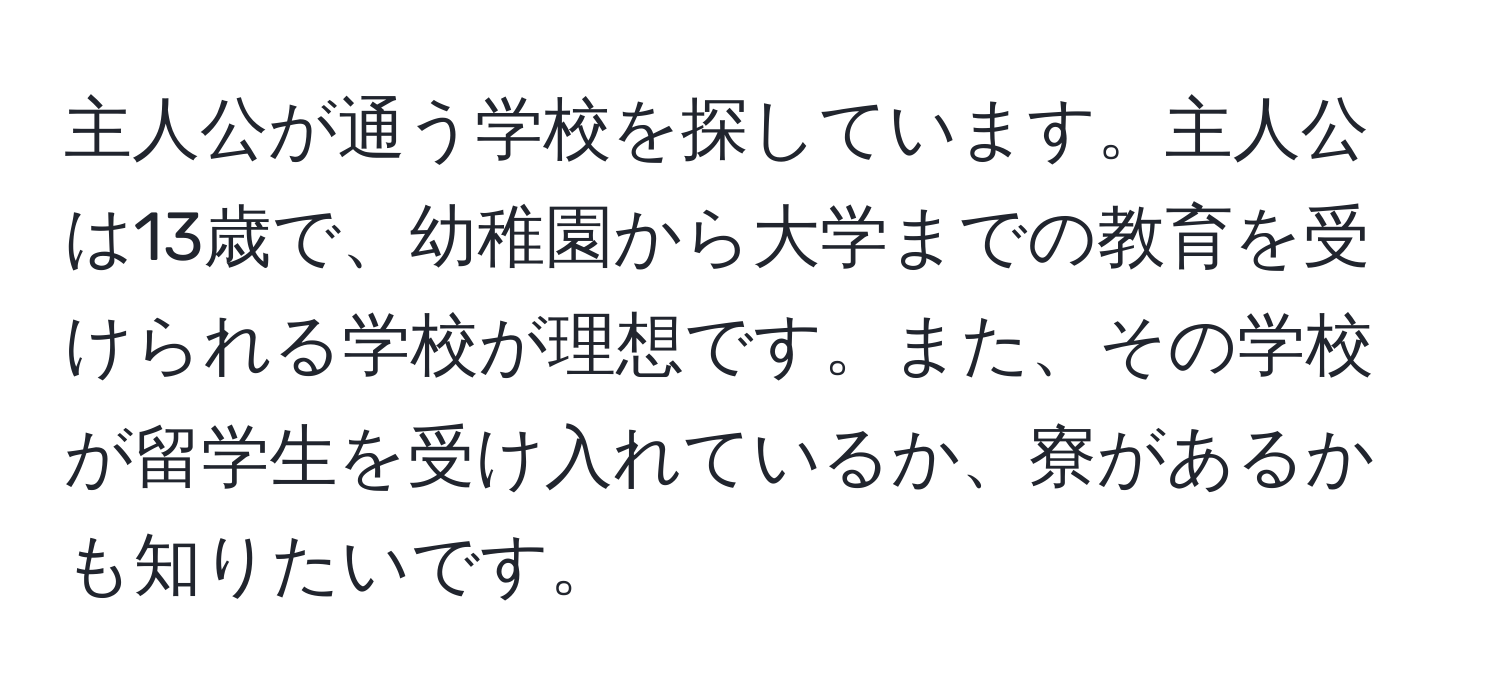 主人公が通う学校を探しています。主人公は13歳で、幼稚園から大学までの教育を受けられる学校が理想です。また、その学校が留学生を受け入れているか、寮があるかも知りたいです。