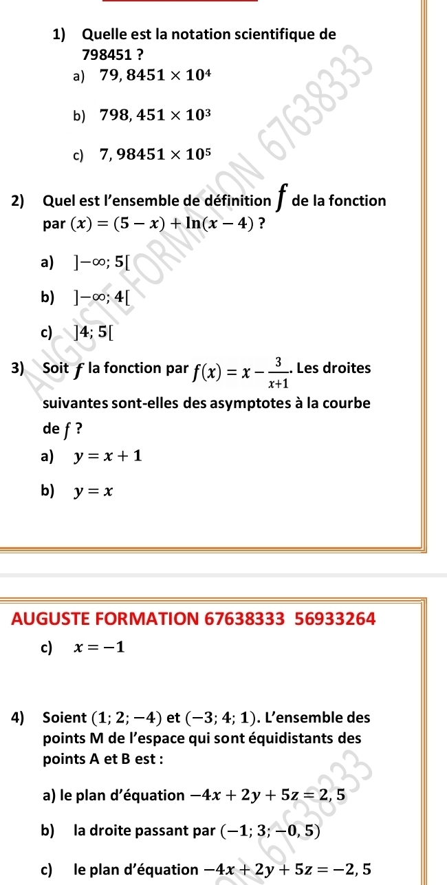 Quelle est la notation scientifique de
798451 ?
a) 79,8451* 10^4
b) 798,451* 10^3
c) 7,98451* 10^5
2) Quel est l'ensemble de définition de la fonction
par (x)=(5-x)+ln (x-4) ?
a) ]-∈fty ;5[
b) ]-∈fty ;4[
c) ]4;5[
3) Soit ƒ la fonction par f(x)=x- 3/x+1 . Les droites
suivantes sont-elles des asymptotes à la courbe
de f ?
a) y=x+1
b) y=x
AUGUSTE FORMATION 67638333 56933264
c) x=-1
4) Soient (1;2;-4) et (-3;4;1). L'ensemble des
points M de l'espace qui sont équidistants des
points A et B est :
a) le plan d'équation -4x+2y+5z=2,5
b) la droite passant par (-1;3;-0,5)
c) le plan d'équation -4x+2y+5z=-2,5