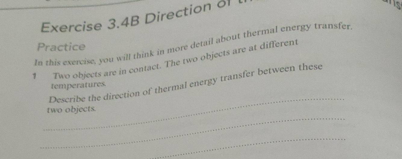 Exercise 3.4B Direction 0 
is 
In this exercise, you will think in more detail about thermal energy transfer 
Practice 
1 Two objects are in contact. The two objects are at different 
_ 
Describe the direction of thermal energy transfer between these 
temperatures. 
_ 
two objects. 
_