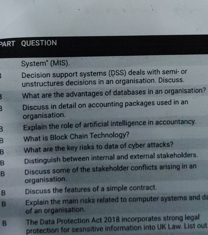 ART QUESTION
System" (MIS).
Decision support systems (DSS) deals with semi- or
unstructures decisions in an organisation. Discuss.
What are the advantages of databases in an organisation?
Discuss in detail on accounting packages used in an
organisation.
3 Explain the role of artificial intelligence in accountancy.
B What is Block Chain Technology?
B What are the key risks to data of cyber attacks?
B Distinguish between internal and external stakeholders.
B Discuss some of the stakeholder conflicts arising in an
organisation.
B Discuss the features of a simple contract.
B Explain the main risks related to computer systems and da
of an organisation.
B The Data Protection Act 2018 incorporates strong legal
protection for sesnsitive information into UK Law. List out