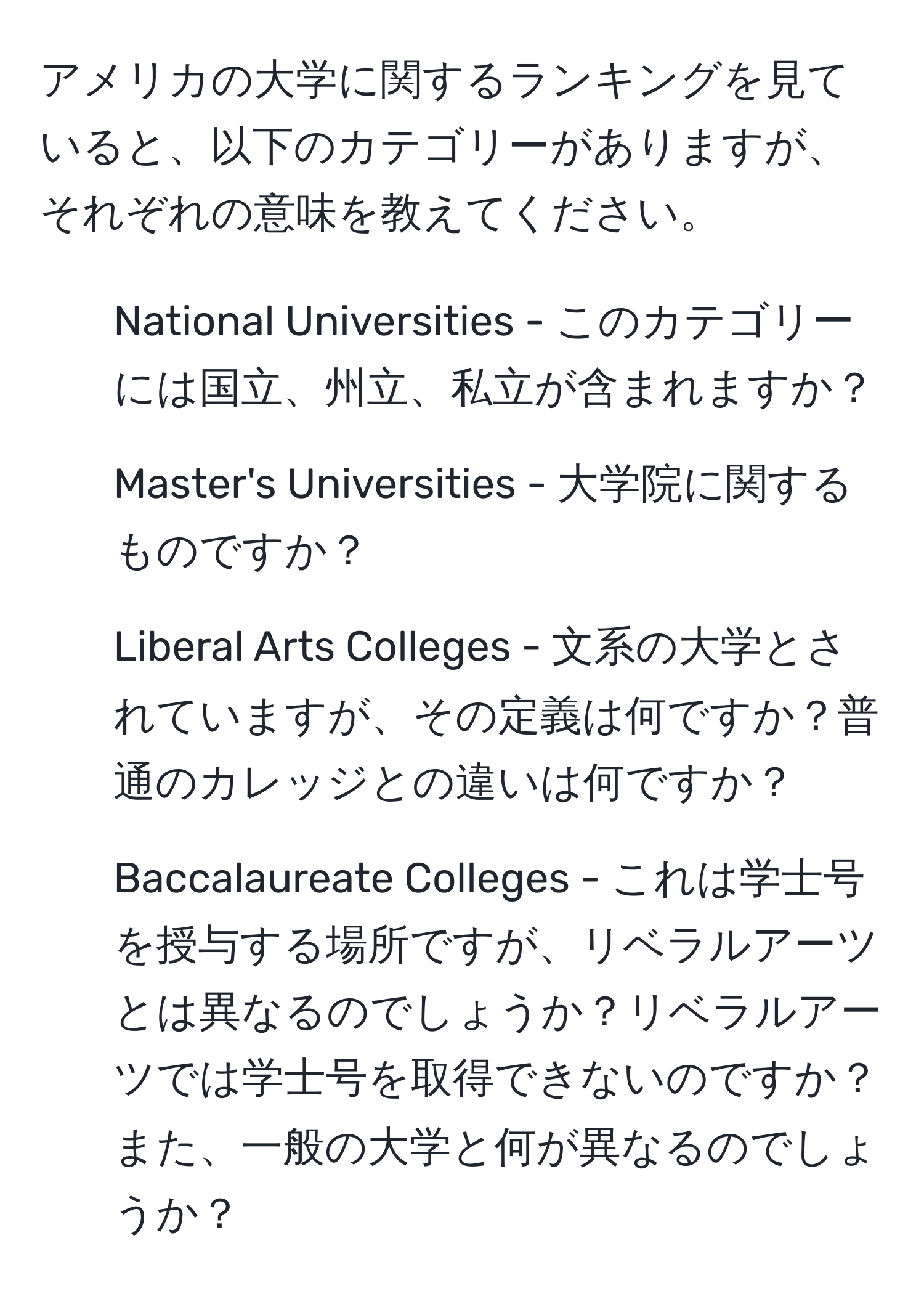 アメリカの大学に関するランキングを見ていると、以下のカテゴリーがありますが、それぞれの意味を教えてください。  
1. National Universities - このカテゴリーには国立、州立、私立が含まれますか？  
2. Master's Universities - 大学院に関するものですか？  
3. Liberal Arts Colleges - 文系の大学とされていますが、その定義は何ですか？普通のカレッジとの違いは何ですか？  
4. Baccalaureate Colleges - これは学士号を授与する場所ですが、リベラルアーツとは異なるのでしょうか？リベラルアーツでは学士号を取得できないのですか？また、一般の大学と何が異なるのでしょうか？