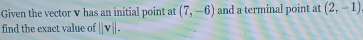 Given the vector V has an initial point at (7,-6) and a terminal point at (2,-1)
find the exact value of beginvmatrix endvmatrix vbeginvmatrix endvmatrix.