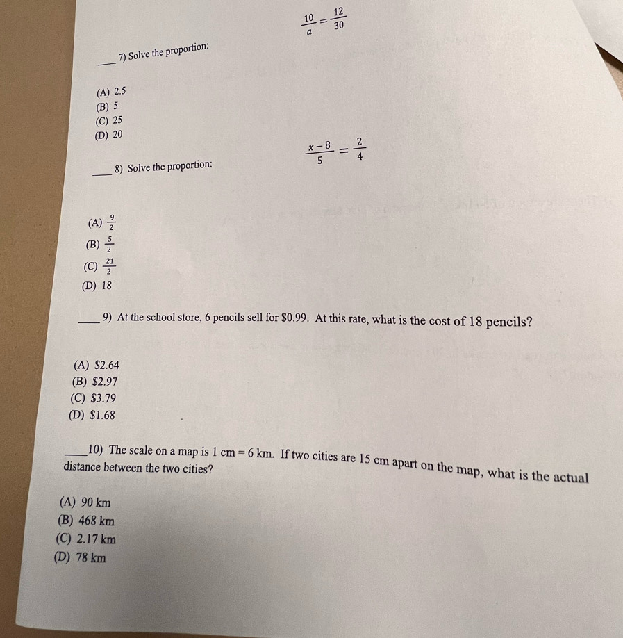  10/a = 12/30 
_
7) Solve the proportion:
(A) 2.5
(B) 5
(C) 25
(D) 20
8) Solve the proportion:
 (x-8)/5 = 2/4 
_
(A)  9/2 
(B)  5/2 
(C)  21/2 
(D) 18
_9) At the school store, 6 pencils sell for $0.99. At this rate, what is the cost of 18 pencils?
(A) $2.64
(B) $2.97
(C) $3.79
(D) $1.68
_10) The scale on a map is 1cm=6km. If two cities are 15 cm apart on the map, what is the actual
distance between the two cities?
(A) 90 km
(B) 468 km
(C) 2.17 km
(D) 78 km