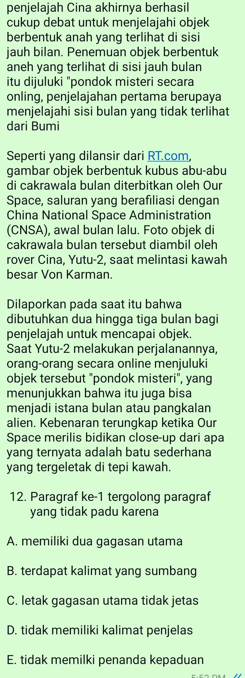 penjelajah Cina akhirnya berhasil
cukup debat untuk menjelajahi objek
berbentuk anah yang terlihat di sisi
jauh bilan. Penemuan objek berbentuk
aneh yang terlihat di sisi jauh bulan
itu dijuluki "pondok misteri secara
onling, penjelajahan pertama berupaya
menjelajahi sisi bulan yang tidak terlihat
dari Bumi
Seperti yang dilansir dari RT.com,
gambar objek berbentuk kubus abu-abu
di cakrawala bulan diterbitkan oleh Our
Space, saluran yang berafiliasi dengan
China National Space Administration
(CNSA), awal bulan lalu. Foto objek di
cakrawala bulan tersebut diambil oleh
rover Cina, Yutu-2, saat melintasi kawah
besar Von Karman.
Dilaporkan pada saat itu bahwa
dibutuhkan dua hingga tiga bulan bagi
penjelajah untuk mencapai objek.
Saat Yutu-2 melakukan perjalanannya,
orang-orang secara online menjuluki
objek tersebut "pondok misteri", yang
menunjukkan bahwa itu juga bisa
menjadi istana bulan atau pangkalan
alien. Kebenaran terungkap ketika Our
Space merilis bidikan close-up dari apa
yang ternyata adalah batu sederhana
yang tergeletak di tepi kawah.
12. Paragraf ke -1 tergolong paragraf
yang tidak padu karena
A. memiliki dua gagasan utama
B. terdapat kalimat yang sumbang
C. letak gagasan utama tidak jetas
D. tidak memiliki kalimat penjelas
E. tidak memilki penanda kepaduan