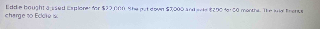 Eddie bought a used Explorer for $22,000. She put down $7,000 and paid $290 for 60 months. The total finance 
charge to Eddie is: