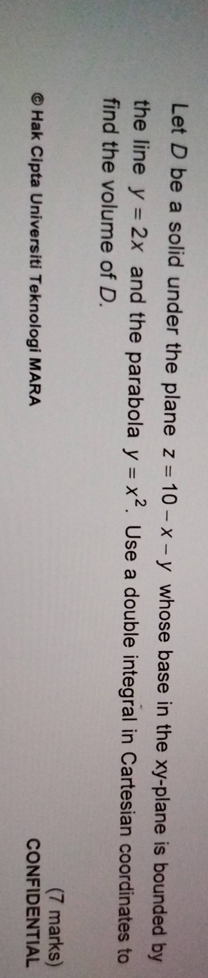 Let D be a solid under the plane z=10-x-y whose base in the xy -plane is bounded by 
the line y=2x and the parabola y=x^2. Use a double integral in Cartesian coordinates to
find the volume of D.
(7 marks)
* Hak Cipta Universiti Teknologi MARA CONFIDENTIAL